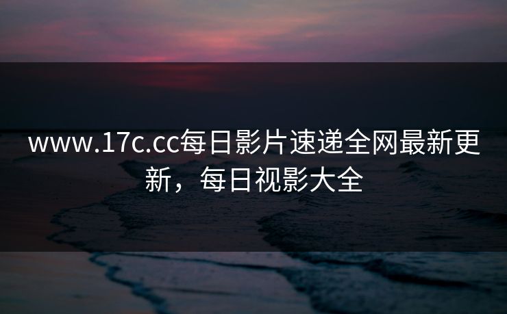 www.17c.cc每日影片速递全网最新更新，每日视影大全