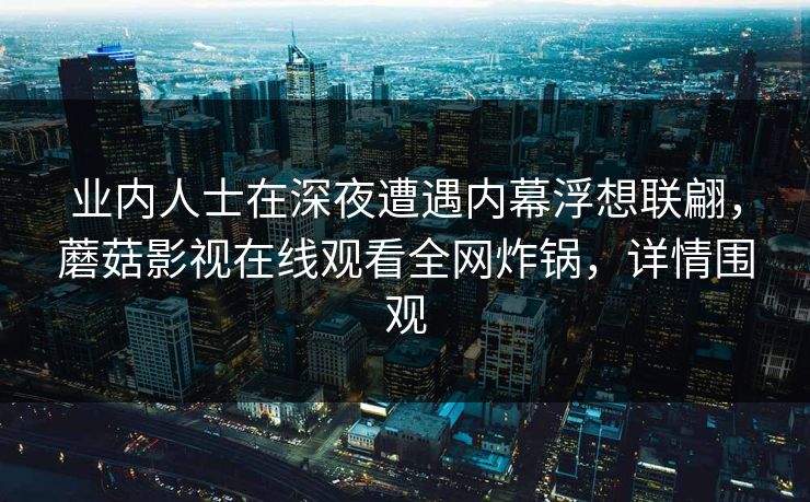 业内人士在深夜遭遇内幕浮想联翩,蘑菇影视在线观看全网炸锅,详情围观 业内人士在深夜遭遇内幕浮想联翩,蘑菇影视在线观看全网炸锅,详情围观