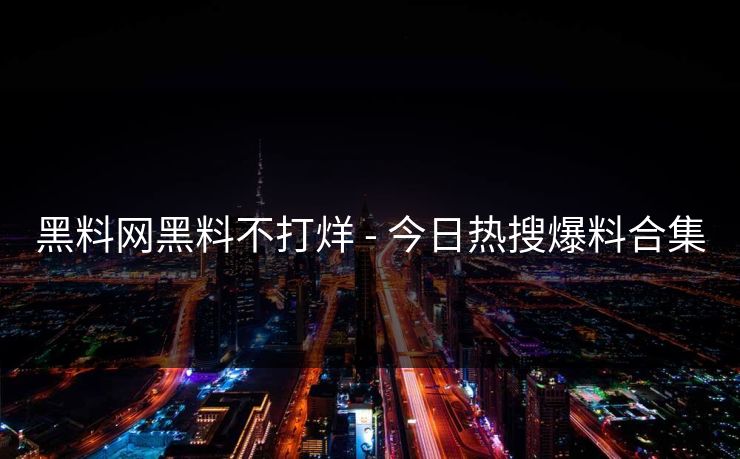 黑料网黑料不打烊 - 今日热搜爆料合集 黑料网黑料不打烊 - 今日热搜爆料合集