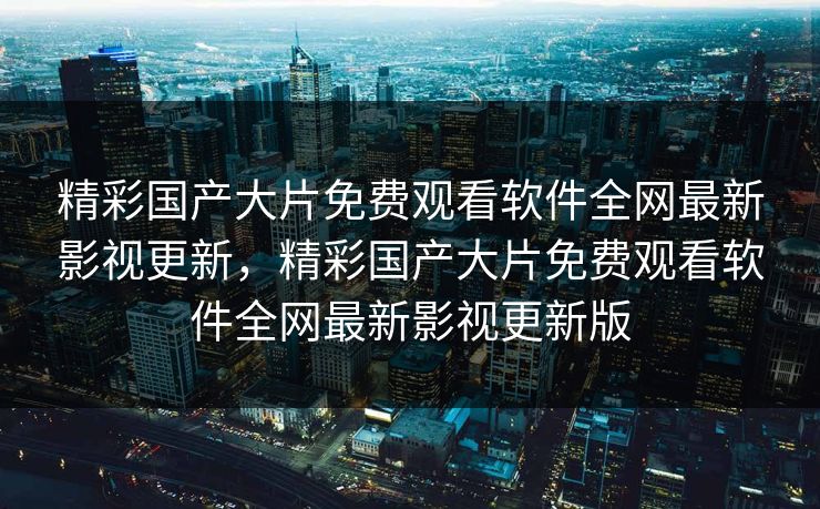 精彩国产大片免费观看软件全网最新影视更新，精彩国产大片免费观看软件全网最新影视更新版