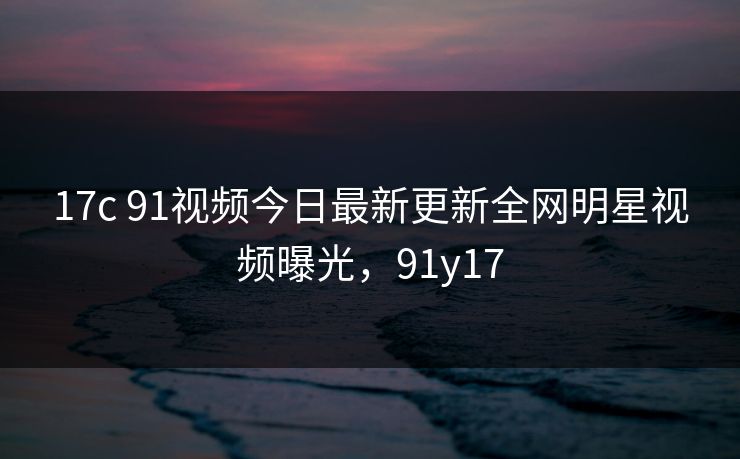17c 91视频今日最新更新全网明星视频曝光，91y17