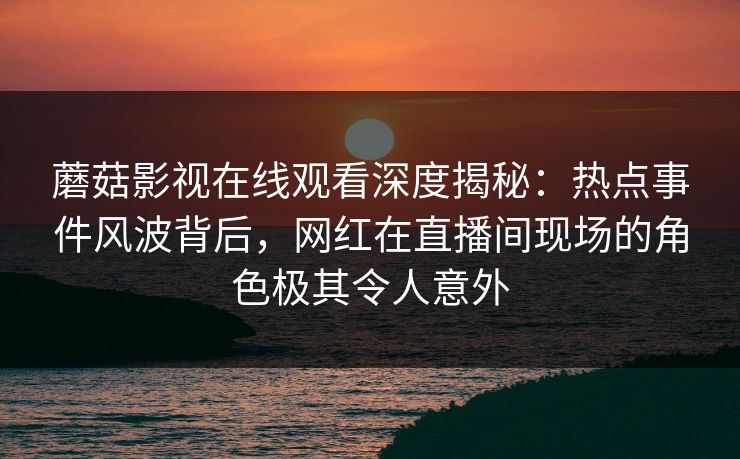 蘑菇影视在线观看深度揭秘:热点事件风波背后,网红在直播间现场的角色极其令人意外 蘑菇影视在线观看深度揭秘:热点事件风波背后,网红在直播间现场的角色极其令人意外