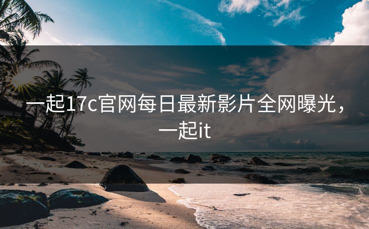 一起17c官网每日最新影片全网曝光，一起it
