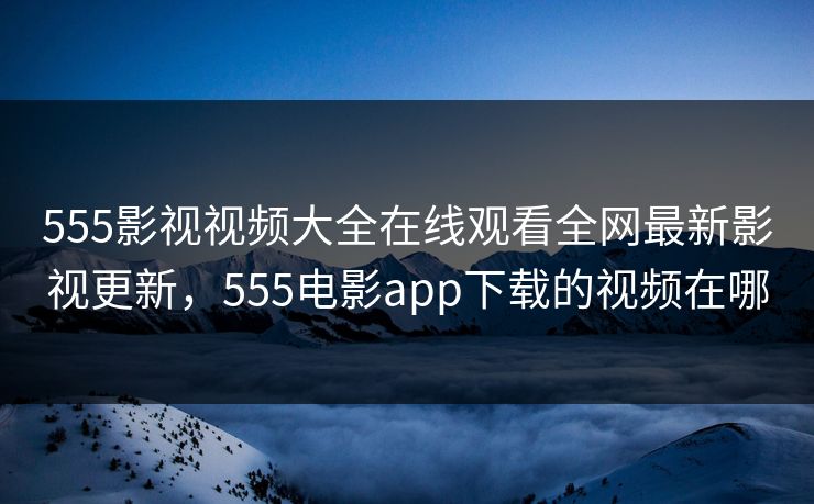 555影视视频大全在线观看全网最新影视更新，555电影app下载的视频在哪