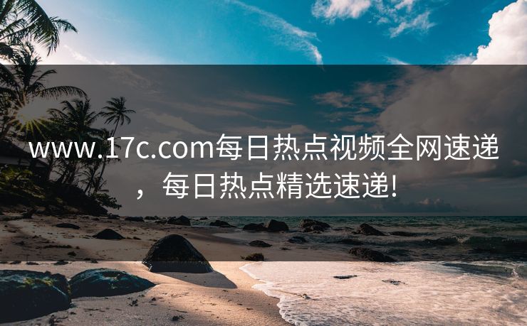 www.17c.com每日热点视频全网速递，每日热点精选速递!