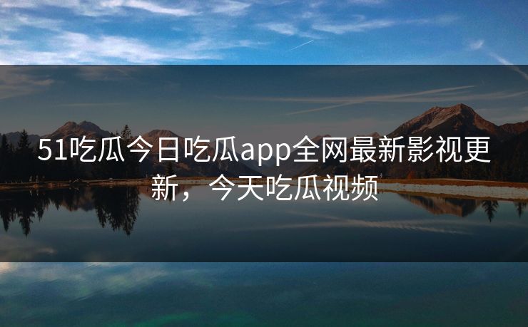 51吃瓜今日吃瓜app全网最新影视更新，今天吃瓜视频