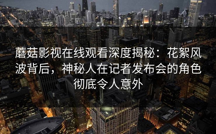 蘑菇影视在线观看深度揭秘：花絮风波背后，神秘人在记者发布会的角色彻底令人意外