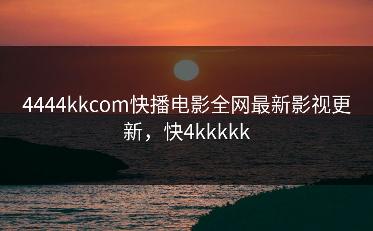 4444kkcom快播电影全网最新影视更新，快4kkkkk