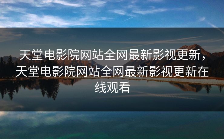 天堂电影院网站全网最新影视更新，天堂电影院网站全网最新影视更新在线观看