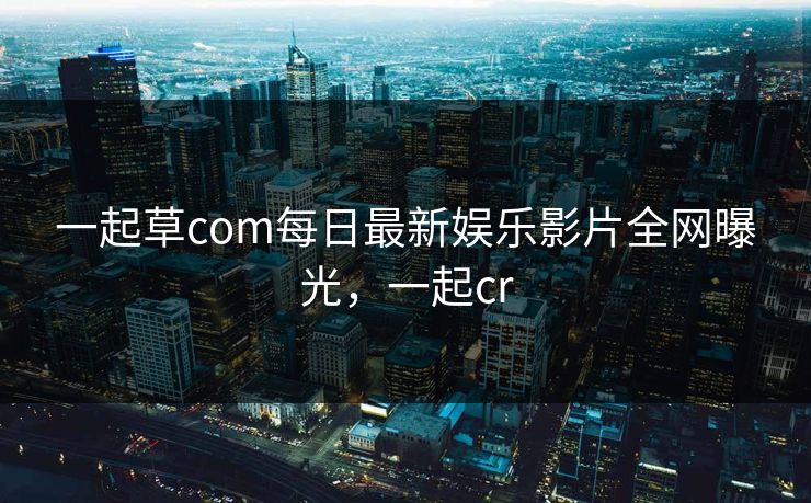 一起草com每日最新娱乐影片全网曝光，一起cr