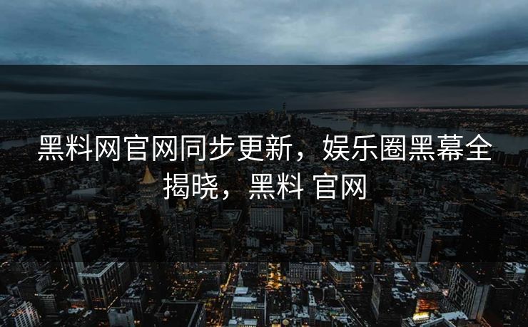 黑料网官网同步更新，娱乐圈黑幕全揭晓，黑料 官网