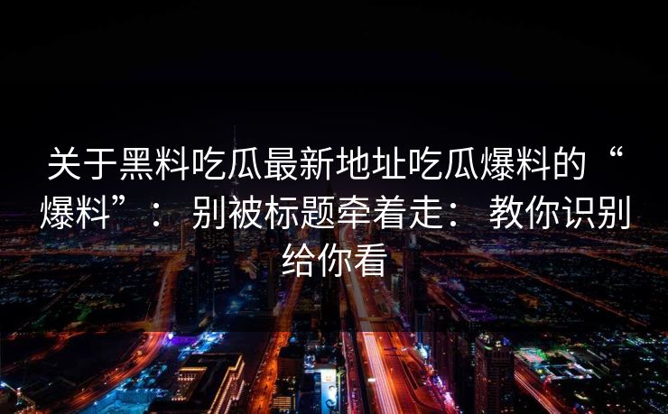关于黑料吃瓜最新地址吃瓜爆料的“爆料”： 别被标题牵着走： 教你识别给你看