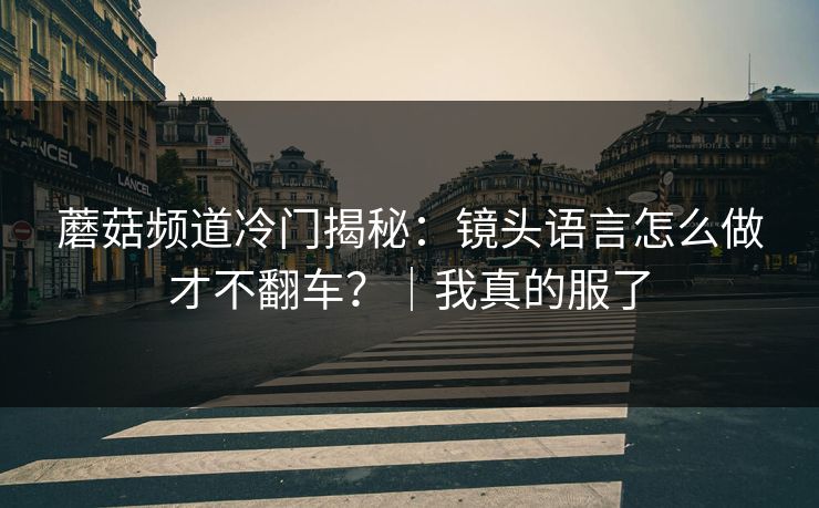 蘑菇频道冷门揭秘:镜头语言怎么做才不翻车?|我真的服了 蘑菇频道冷门揭秘:镜头语言怎么做才不翻车?|我真的服了