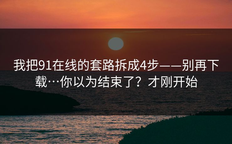 我把91在线的套路拆成4步——别再下载…你以为结束了?才刚开始 我把91在线的套路拆成4步——别再下载…你以为结束了?才刚开始