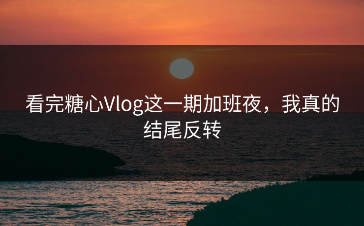 看完糖心Vlog这一期加班夜，我真的结尾反转