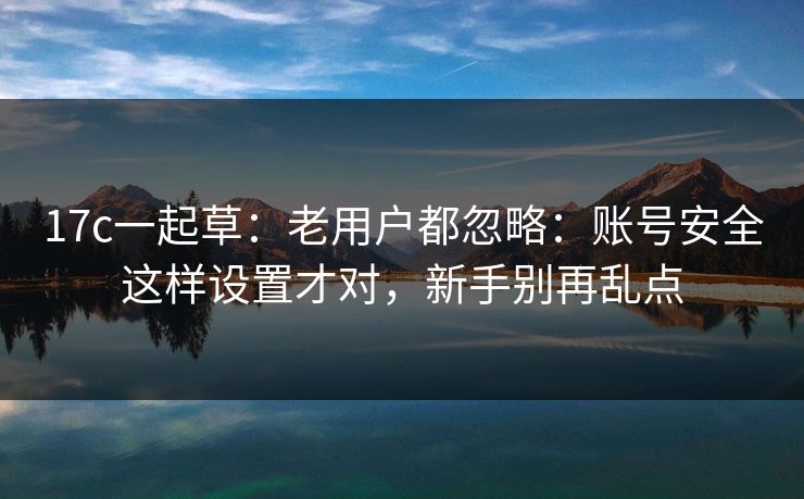 17c一起草:老用户都忽略:账号安全这样设置才对,新手别再乱点 17c一起草:老用户都忽略:账号安全这样设置才对,新手别再乱点