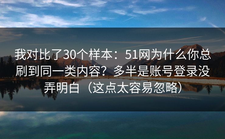 我对比了30个样本:51网为什么你总刷到同一类内容?多半是账号登录没弄明白(这点太容易忽略) 我对比了30个样本:51网为什么你总刷到同一类内容?多半是账号登录没弄明白(这点太容易忽略)