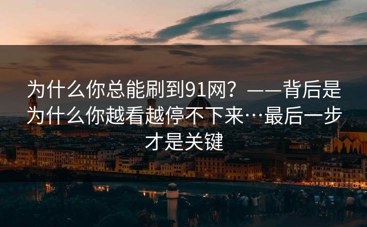 为什么你总能刷到91网?——背后是为什么你越看越停不下来…最后一步才是关键 为什么你总能刷到91网?——背后是为什么你越看越停不下来…最后一步才是关键