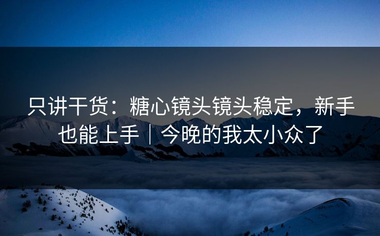 只讲干货:糖心镜头镜头稳定,新手也能上手|今晚的我太小众了 只讲干货:糖心镜头镜头稳定,新手也能上手|今晚的我太小众了