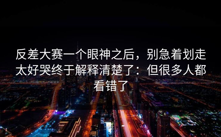 反差大赛一个眼神之后,别急着划走太好哭终于解释清楚了:但很多人都看错了 反差大赛一个眼神之后,别急着划走太好哭终于解释清楚了:但很多人都看错了