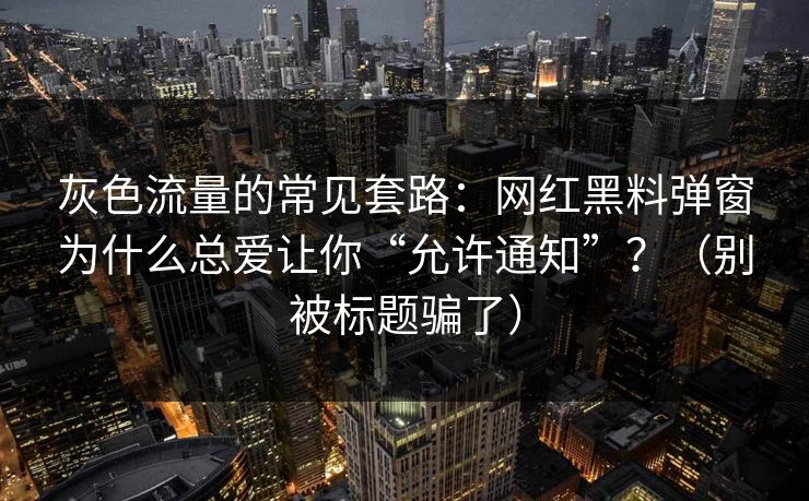 灰色流量的常见套路：网红黑料弹窗为什么总爱让你“允许通知”？（别被标题骗了）