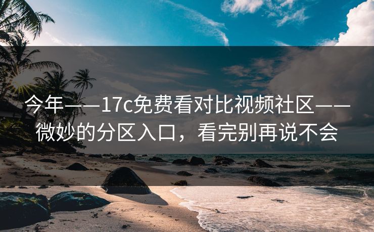 今年——17c免费看对比视频社区——微妙的分区入口，看完别再说不会